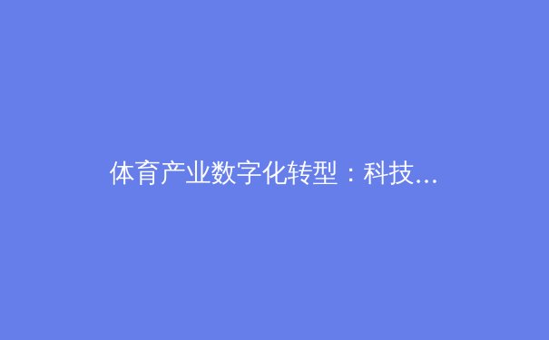 体育产业数字化转型：科技如何重塑竞技观赛与商业生态