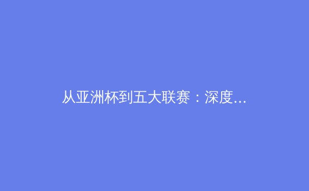 从亚洲杯到五大联赛：深度解析现代足球战术演进与体能极限挑战 - 3